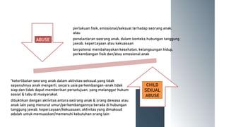 perlakuan fisik, emosional/seksual terhadap seorang anak,
atau
penelantaran seorang anak, dalam konteks hubungan tanggung
jawab, kepercayaan atau kekuasaan
berpotensi membahayakan kesehatan, kelangsungan hidup,
perkembangan fisik dan/atau emosional anak
“keterlibatan seorang anak dalam aktivitas seksual yang tidak
sepenuhnya anak mengerti, secara usia perkembangan-anak tidak
siap dan tidak dapat memberikan persetujuan, yang melanggar hukum
sosial & tabu di masyarakat.
dibuktikan dengan aktivitas antara seorang anak & orang dewasa atau
anak lain yang menurut umur/perkembangannya berada di hubungan
tanggung jawab, kepercayaan/kekuasaan; aktivitas yang dimaksud
adalah untuk memuaskan/memenuhi kebutuhan orang lain
ABUSE
CHILD
SEXUAL
ABUSE
 