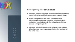 Online (cyber) child sexual abuse
• termasuk produksi, distribusi, pengunduhan, dan penayangan
materi pelecehan anak (baik gambar diam maupun video);
• ajakan daring kepada anak-anak dan remaja untuk
memproduksi materi pelecehan anak yang dibuat sendiri,
melibatkan mereka dalam obrolan seksual atau aktivitas
seksual daring lainnya, atau
• mengatur pertemuan luring untuk tujuan aktivitas seksual,
dikenal sebagai grooming atau pemikatan; dan fasilitasi dari
hal-hal di atas.
 