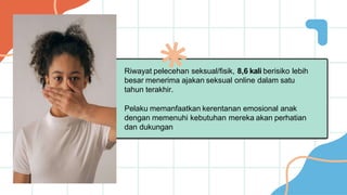 Riwayat pelecehan seksual/fisik, 8,6 kali berisiko lebih
besar menerima ajakan seksual online dalam satu
tahun terakhir.
Pelaku memanfaatkan kerentanan emosional anak
dengan memenuhi kebutuhan mereka akan perhatian
dan dukungan
 