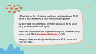 16% global burden of disease and injury terjadi pada usia 10-19
tahun  tidak terdeteksi & tidak mendapat pengobatan
BD penyebab kedua terbesar kematian pada usia 15-19 tahun
yang sebenarnya dapat dicegah
Salah satu pintu masuknya  perilaku menyakiti diri sendiri tanpa
niatan untuk BD Non-SuicidalSelf-Injury(NSSI)
Mengapa beberapa remaja memilih perilaku NSSI, sementara
yang lain tidak?
 