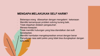 MENGAPA MELAKUKAN SELF HARM?
 Beberapa orang dibesarkan dengan mengalami kekerasan
 Memiliki kemampuan problem solving kurang baik.
 Tidak diajarkan didalam pengasuhan
 Merasa kesepian.
 Tidak memiliki hubungan yang bisa diandalkan dan sulit
beradaptasi.
 Memiliki hambatan mengekspresikan emosi dengan benar
 Penyaluran rasa sakit psikis yang tidak bisa diungkapkan dengan
kata-kata
 