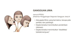 menurut PPDGJ
(Pedoman Penggolongan Diagnosis Gangguan Jiwa) III
• Ada gejala Klinis yang bermakna, berupa pola
perilaku dan psikologis
• Gejala tersebut menimbulkan penderitaan
(distress)
• Gejala tersebut menimbulkan “disabilitas/
ketidakmampuan”
GANGGUAN JIWA
 