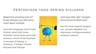 Bagaimana menolong anak ini?
Sudah ditangani guru BK namun
masih belum membaik.
Jika sudah mengganggu seluruh fungsi
hidupnya, seperti tidak mampu
bersekolah, berkomunikasi sesuai anak
seusianya, menarik diri dari lingkungan
 konsultasi ke Psikologi 
Puskesmas  Psikiater / Psikiater
Konsultan Anak & Remaja
Anak saya tidak “gila” mengapa
harus konsul ke dokter jiwa?
Ada 100 macam diagnosis gangguan
jiwa – jadi perlu ditegakkan dulu
diagnosisnya, sehingga penanganan
terintegrasi maksimal
P E R TA N YA A N YA N G S E R I N G D I A J U K A N
 