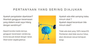 Apakah pengobatan diperlukan?
Akankah gangguan kecemasan
yang dialami anak saya hilang
dengan sendirinya?
Seperti kondisi medis lainnya,
gangguan kecemasan cenderung
kronis kecuali diobati dengan benar.
Obat bukan segala-galanya.
Apakah ada efek samping kalau
minum obat ?
Apakah dapat kecanduan bila
minum obat?
Tidak ada obat yang 100% tanpa ES.
Pemberian obat tidak seumur hidup,
akan dievaluasi sesuai kemajuan
terapi.
P E R TA N YA A N YA N G S E R I N G D I A J U K A N
 