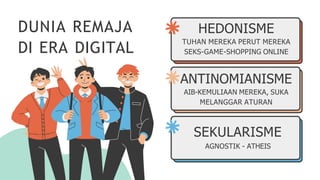 DUNIA REMAJA
DI ERA DIGITAL
HEDONISME
TUHAN MEREKA PERUT MEREKA
SEKS-GAME-SHOPPING ONLINE
ANTINOMIANISME
AIB-KEMULIAAN MEREKA, SUKA
MELANGGAR ATURAN
SEKULARISME
AGNOSTIK - ATHEIS
 