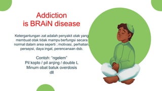 Ketergantungan zat adalah penyakit otak yang
membuat otak tidak mampu berfungsi secara
normal dalam area seperti ; motivasi, perhatian,
persepsi, daya ingat, perencanaan dsb.
Contoh: “ngelem”
Pil koplo / pil anjing / double L
Minum obat batuk overdosis
dll
Addiction
is BRAiN disease
 
