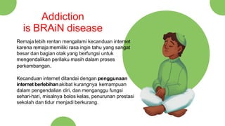 Remaja lebih rentan mengalami kecanduan internet
karena remaja memiliki rasa ingin tahu yang sangat
besar dan bagian otak yang berfungsi untuk
mengendalikan perilaku masih dalam proses
perkembangan.
Kecanduan internet ditandai dengan penggunaan
internet berlebihanakibat kurangnya kemampuan
dalam pengendalian diri, dan menganggu fungsi
sehari-hari, misalnya bolos kelas, penurunan prestasi
sekolah dan tidur menjadi berkurang.
Addiction
is BRAiN disease
 