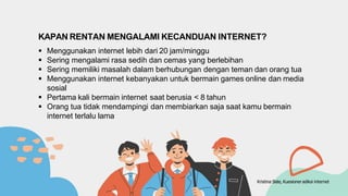 KAPAN RENTAN MENGALAMI KECANDUAN INTERNET?
 Menggunakan internet lebih dari 20 jam/minggu
 Sering mengalami rasa sedih dan cemas yang berlebihan
 Sering memiliki masalah dalam berhubungan dengan teman dan orang tua
 Menggunakan internet kebanyakan untuk bermain games online dan media
sosial
 Pertama kali bermain internet saat berusia < 8 tahun
 Orang tua tidak mendampingi dan membiarkan saja saat kamu bermain
internet terlalu lama
Kristina Siste, Kuesioner adiksi internet
 