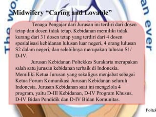 Midwifery “Caring and Lovable”
Tenaga Pengajar dari Jurusan ini terdiri dari dosen
tetap dan dosen tidak tetap. Kebidanan memiliki tidak
kurang dari 31 dosen tetap yang terdiri dari 4 dosen
spesialisasi kebidanan lulusan luar negeri, 4 orang lulusan
S2 dalam negeri, dan selebihnya merupakan lulusan S1/
D-IV.
Jurusan Kebidanan Poltekkes Surakarta merupakan
salah satu jurusan kebidanan terbaik di Indonesia.
Memiliki Ketua Jurusan yang sekaligus menjabat sebagai
Ketua Forum Komunikasi Jurusan Kebidanan seluruh
Indonesia. Jurusan Kebidanan saat ini mengelola 4
program, yaitu D-III Kebidanan, D-IV Program Khusus,
D-IV Bidan Pendidik dan D-IV Bidan Komunitas.
Poltek
 
