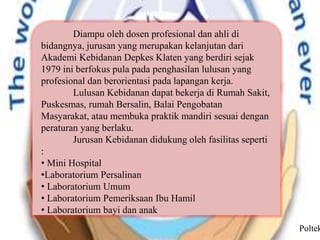 Diampu oleh dosen profesional dan ahli di
bidangnya, jurusan yang merupakan kelanjutan dari
Akademi Kebidanan Depkes Klaten yang berdiri sejak
1979 ini berfokus pula pada penghasilan lulusan yang
profesional dan berorientasi pada lapangan kerja.
Lulusan Kebidanan dapat bekerja di Rumah Sakit,
Puskesmas, rumah Bersalin, Balai Pengobatan
Masyarakat, atau membuka praktik mandiri sesuai dengan
peraturan yang berlaku.
Jurusan Kebidanan didukung oleh fasilitas seperti
:
• Mini Hospital
•Laboratorium Persalinan
• Laboratorium Umum
• Laboratorium Pemeriksaan Ibu Hamil
• Laboratorium bayi dan anak
Poltek
 