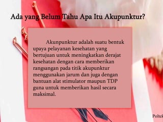 Ada yang Belum Tahu Apa Itu Akupunktur?
Akunpunktur adalah suatu bentuk
upaya pelayanan kesehatan yang
bertujuan untuk meningkatkan derajat
kesehatan dengan cara memberikan
rangsangan pada titik akupunktur
menggunakan jarum dan juga dengan
bantuan alat stimulator maupun TDP
guna untuk memberikan hasil secara
maksimal.
Poltek
 
