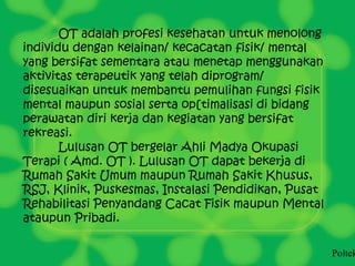 OT adalah profesi kesehatan untuk menolong
individu dengan kelainan/ kecacatan fisik/ mental
yang bersifat sementara atau menetap menggunakan
aktivitas terapeutik yang telah diprogram/
disesuaikan untuk membantu pemulihan fungsi fisik
mental maupun sosial serta op[timalisasi di bidang
perawatan diri kerja dan kegiatan yang bersifat
rekreasi.
Lulusan OT bergelar Ahli Madya Okupasi
Terapi ( Amd. OT ). Lulusan OT dapat bekerja di
Rumah Sakit Umum maupun Rumah Sakit Khusus,
RSJ, Klinik, Puskesmas, Instalasi Pendidikan, Pusat
Rehabilitasi Penyandang Cacat Fisik maupun Mental
ataupun Pribadi.
Poltek
 