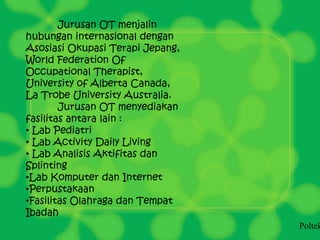 Jurusan OT menjalin
hubungan internasional dengan
Asosiasi Okupasi Terapi Jepang,
World Federation Of
Occupational Therapist,
University of Alberta Canada,
La Trobe University Australia.
Jurusan OT menyediakan
fasilitas antara lain :
• Lab Pediatri
• Lab Activity Daily Living
• Lab Analisis Aktifitas dan
Splinting
•Lab Komputer dan Internet
•Perpustakaan
•Fasilitas Olahraga dan Tempat
Ibadah
Poltek
 