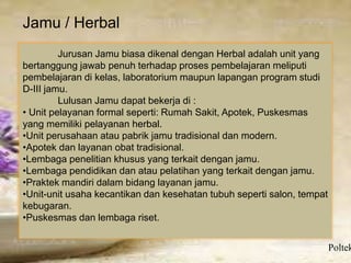 Jamu / Herbal
Poltek
Jurusan Jamu biasa dikenal dengan Herbal adalah unit yang
bertanggung jawab penuh terhadap proses pembelajaran meliputi
pembelajaran di kelas, laboratorium maupun lapangan program studi
D-III jamu.
Lulusan Jamu dapat bekerja di :
• Unit pelayanan formal seperti: Rumah Sakit, Apotek, Puskesmas
yang memiliki pelayanan herbal.
•Unit perusahaan atau pabrik jamu tradisional dan modern.
•Apotek dan layanan obat tradisional.
•Lembaga penelitian khusus yang terkait dengan jamu.
•Lembaga pendidikan dan atau pelatihan yang terkait dengan jamu.
•Praktek mandiri dalam bidang layanan jamu.
•Unit-unit usaha kecantikan dan kesehatan tubuh seperti salon, tempat
kebugaran.
•Puskesmas dan lembaga riset.
 