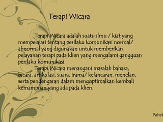 Terapi Wicara
Terapi Wicara adalah suatu ilmu / kiat yang
mempelajari tentang perilaku komunikasi normal/
abnormal yang digunakan untuk memberikan
pelayanan terapi pada klien yang mengalami gangguan
perilaku komunikasi.
Terapi Wicara menangani masalah bahasa,
bicara, artikulasi, suara, irama/ kelancaran, menelan,
serta pendengaran dalam mengoptimalkan kembali
kemampuan yang ada pada klien.
Poltek
 