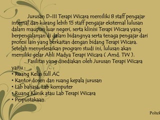 Jurusan D-III Terapi Wicara memiliki 8 staff pengajar
internal dan kurang lebih 15 staff pengajar eksternal lulusan
dalam maupun luar negeri, serta klinisi Terapi Wicara yang
berpengalaman di dalam bidangnya serta tenaga pengajar dari
profesi lain yang berkaitan dengan bidang Terapi Wicara.
Setelah menyelesaikan program studi ini, lulusan akan
memiliki gelar Ahli Madya Terapi Wicara ( Amd. TW ).
Fasilitas yang disediakan oleh Jurusan Terapi Wicara
yaitu :
• Ruang Kelas full AC
• Kantor dosen dan ruang kepala jurusan
• Lab bahasa, Lab komputer
• Ruang Klinik atau Lab Terapi Wicara
• Perpustakaan.
Poltek
 