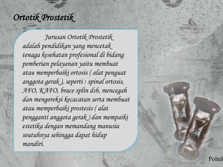 Ortotik Prostetik
Jurusan Ortotik Prostetik
adalah pendidikan yang mencetak
tenaga kesehatan profesional di bidang
pemberian pelayanan yaitu membuat
atau memperbaiki ortosis ( alat penguat
anggota gerak ), seperti : spinal ortosis,
AFO, KAFO, brace splin dsb, mencegah
dan mengoreksi kecacatan serta membuat
atau memperbaiki prostesis ( alat
pengganti anggota gerak ) dan mempaiki
estetika dengan memandang manusia
seutuhnya sehingga dapat hidup
mandiri.
Poltek
 