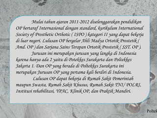 Mulai tahun ajaran 2011-2012 diselenggarakan pendidikan
OP bertaraf Internasional dengan standard, kurikulum International
Society of Prosthetic Orthotic ( ISPO ) kategori II yang dapat bekerja
di luar negeri. Lulusan OP bergelar Ahli Madya Ortotik Prostetik (
Amd. OP ) dan Sarjana Sains Terapan Ortotik Prostetik ( SST. OP ).
Jurusan ini merupakan jurusan yang langka di Indonesia
karena hanya ada 2 yaitu di Potekkes Surakarta dan Poltekkes
Jakarta 1. Dan OP yang berada di Poltekkes Surakarta ini
merupakan Jurusan OP yang pertama kali berdiri di Indonesia.
Lulusan OP dapat bekerja di Rumah Sakit Pemerintah
maupun Swasta, Rumah Sakit Khusus, Rumah Sakit TNI/ POLRI,
Institusi rehabilitasi, YPAC, Klinik OP, dan Praktik Mandiri.
Poltek
 