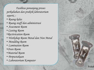 Fasilitas penunjang proses
perkuliahan dan praktik laboratorium
seperti, :
• Ruang kelas
• Ruang staff dan administrasi
• Assesment Room
• Casting Room
•Rectivication Room
• Workshop Room Metal dan Non Metal
• Moulding Room
• Lamination Room
•Oven Room
•Material Room
• Perpustakaan
• Laboratorium Komputer
Poltek
 