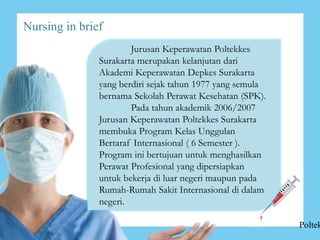 Nursing in brief
Jurusan Keperawatan Poltekkes
Surakarta merupakan kelanjutan dari
Akademi Keperawatan Depkes Surakarta
yang berdiri sejak tahun 1977 yang semula
bernama Sekolah Perawat Kesehatan (SPK).
Pada tahun akademik 2006/2007
Jurusan Keperawatan Poltekkes Surakarta
membuka Program Kelas Unggulan
Bertaraf Internasional ( 6 Semester ).
Program ini bertujuan untuk menghasilkan
Perawat Profesional yang dipersiapkan
untuk bekerja di luar negeri maupun pada
Rumah-Rumah Sakit Internasional di dalam
negeri.
Poltek
 