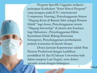Program Spesifik Unggulan meliputi :
penerapan Kurikulum “Sister School Program”
yang mengacu pada ICN ( international
Competency Nursing), Penyelenggaraan Sistem
“Magang Kerja di Rumah Sakit sebagai Perawat
Klinik” bagi dosen, Penyelenggaraan sistem
“Magang Internship” di jakarta dan Surabaya
bagi Mahasiswa , Penyelenggaraan Diklat
Kemahiran Klinik Bidang Perawatan
Emergency, Penyelenggaraan pembelajaran
praktek komunitas di daerah binaan.
Dosen Jurusan Keperawatan adalah Para
Perawat Profesional dengan kualifikasi
pendidikan S1 dan S2 lulusan Universitas baik
dalam maupun Luar Negeri, serta dokter
spesialis sesuai dengan bidangnya.
Poltek
 