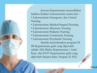 Jurusan Keperawatan menyediakan
fasilitas-fasilitas Laboratorium antara lain :
• Laboratorium Emergency dan Critical
Nursing
• Laboratorium Medical Surgical Nursing
• Laboratorium Maternity Nursing
• Laboratorium Pediatric Nursing
• Laboratorium Community Nursing
• Laboratorium Psychiatric Nursing
Setelah menyelesaikan program D-
III Keperawatan gelar yang diperoleh
adalah Ahli Madya Keperawatan ( Amd.
Kep ) dan D-IV Keperawatan gelar yang
diperoleh Sarjana Sains Terapan (S. SiT).
Poltek
 