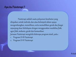 Apa itu Fisioterapi ?
Fisioterapi adalah suatu pelayanan kesehatan yang
ditujukan untuk individu dan atau kelompok dalam upaya
mengembangkan, memelihara, serta memulihkan gerak dan fungsi
sepanjang daur kehidupan dengan menggunakan modalitas fisik,
agen fisik, mekanis, gerak dan komunikasi.
Jurusan Fisioterapi mengelola beberapa program studi, yaitu :
1. Program D-III Fisioterapi
2. Program D-IV Fisioterapi
Poltek
 