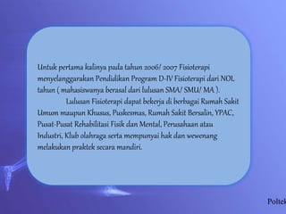 Poltek
Untuk pertama kalinya pada tahun 2006/ 2007 Fisioterapi
menyelanggarakan Pendidikan Program D-IV Fisioterapi dari NOL
tahun ( mahasiswanya berasal dari lulusan SMA/ SMU/ MA ).
Lulusan Fisioterapi dapat bekerja di berbagai Rumah Sakit
Umum maupun Khusus, Puskesmas, Rumah Sakit Bersalin, YPAC,
Pusat-Pusat Rehabilitasi Fisik dan Mental, Perusahaan atau
Industri, Klub olahraga serta mempunyai hak dan wewenang
melakukan praktek secara mandiri.
 