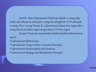 Poltek
Jumlah dosen tetap Jurusan Fisioterapi adalah 21 orang yang
terdiri dari lulusan S2 sebanyak 7 orang dan setingkat S1/ D-IV sebanyak
14 orang. Dari 7 orang lulusan S2, 3 diantaranya lulusan luar negeri dan 4
orang lulusan S2 dalam negeri dengan basic D-IV luar negeri.
Jurusan Fisioterapi menyediakan fasilitas-fasilitas Laboratorium
seperti :
• Laboratorium Elektroterapi
• Laboratorium Terapi Latihan ( Exercises Theraphy )
• Laboratorium Kardiovaskuler dan Respirasi
• Laboratorium Massage dan Manipulative Theraphy
 