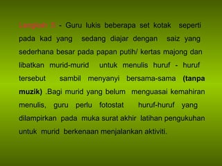 Langkah 5  - Guru lukis beberapa set kotak  seperti  pada kad yang  sedang diajar dengan  saiz yang  sederhana besar pada papan putih/ kertas majong dan  libatkan murid-murid  untuk menulis huruf - huruf  tersebut  sambil menyanyi bersama-sama  (tanpa muzik)  .Bagi murid yang belum  menguasai kemahiran menulis, guru perlu fotostat  huruf-huruf yang  dilampirkan  pada  muka surat akhir  latihan pengukuhan untuk  murid  berkenaan menjalankan aktiviti. 