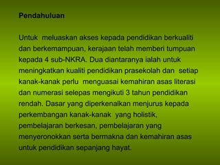 Pendahuluan Untuk  meluaskan akses kepada pendidikan berkualiti dan berkemampuan, kerajaan telah memberi tumpuan kepada 4 sub-NKRA. Dua diantaranya ialah  untuk meningkatkan kualiti pendidikan prasekolah dan  setiap kanak-kanak perlu  menguasai kemahiran asas literasi dan numerasi selepas mengikuti 3 tahun pendidikan rendah. Dasar yang diperkenalkan menjurus kepada  p erkembangan kanak-kanak  yang holistik, pembelajaran berkesan, pembelajaran yang menyeronokkan serta bermakna dan kemahiran asas untuk pendidikan sepanjang hayat. 