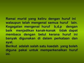 Ramai murid yang keliru dengan huruf ini  walaupun telah mengenal semua huruf  lain. Kegagalan mengenal huruf  b,d,p  dengan baik  menjadikan kanak-kanak  tidak dapat membaca dengan betul kerana huruf ini banyak digunakan di dalam perkataan dan ayat. Berikut  adalah salah satu kaedah  yang boleh diguna pakai untuk memperkenalkan huruf ini. 