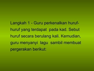 Langkah 1 - Guru perkenalkan huruf-huruf yang terdapat  pada kad. Sebut huruf secara berulang kali. Kemudian, guru menyanyi  lagu  sambil membuat pergerakan berikut: 