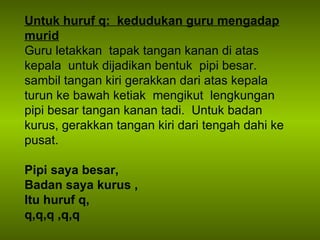 Untuk huruf q:  kedudukan guru mengadap murid Guru letakkan  tapak tangan kanan di atas kepala  untuk dijadikan bentuk  pipi besar. sambil tangan kiri gerakkan dari atas kepala turun ke bawah ketiak  mengikut  lengkungan pipi besar tangan kanan tadi.  Untuk badan kurus, gerakkan tangan kiri dari tengah dahi ke pusat. Pipi saya besar,  Badan saya kurus , Itu huruf q, q,q,q ,q,q 
