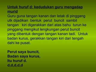 Untuk huruf d: kedudukan guru mengadap murid Guru guna tangan kanan dan letak di pinggang  utk dijadikan  bentuk  perut  buncit  sambil  tangan  kiri digerakkan dari atas bahu  turun ke pinggang mengikut lengkungan perut buncit yang dibentuk dengan tangan kanan tadi.  Untuk badan kurus, gerakkan tangan kiri dari tengah dahi ke pusat. Perut saya buncit, Badan saya kurus, Itu huruf d. d,d,d,d,d 