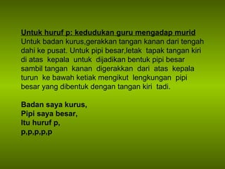 Untuk huruf p: kedudukan guru mengadap murid Untuk badan kurus,gerakkan tangan kanan dari tengah dahi ke pusat. Untuk pipi besar,letak  tapak tangan kiri  di atas  kepala  untuk  dijadikan bentuk pipi besar sambil tangan  kanan  digerakkan  dari  atas  kepala  turun  ke bawah ketiak mengikut  lengkungan  pipi  besar yang dibentuk dengan tangan kiri  tadi.  Badan saya kurus, Pipi saya besar, Itu huruf p, p,p,p,p,p 