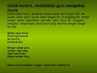 Untuk huruf b : kedudukan guru mengadap murid Untuk badan kurus, gerakkan tangan kanan dari tengah dahi  ke  pusat. Untuk  perut  buncit, letak  tangan kiri  di pinggang kiri  sambil tangan  kanan  digerakkan  dari atas  bahu  turun  ke  pinggang  mengikut  lengkungan perut buncit yang dibentuk dengan tangan kiri tadi . Badan saya kurus, Perut saya buncit, Itu huruf b. b,b,b,b,b (2x) Dengar cakap guru Jangan ragu-ragu Rajin baca buku Dapat tambah ilmu Seterusnya ikut langkah 3 hingga 7 seperti kad 1 sebelum ini. 