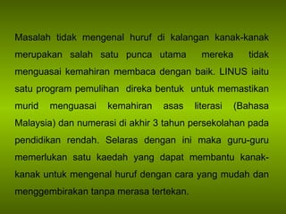 Masalah tidak mengenal huruf di kalangan kanak-kanak merupakan salah satu punca utama  mereka  tidak menguasai kemahiran membaca dengan baik.  LINUS iaitu satu program pemulihan  direka bentuk  untuk memastikan murid menguasai kemahiran asas literasi (Bahasa Malaysia) dan numerasi di akhir 3 tahun persekolahan pada pendidikan rendah. Selaras dengan ini maka guru-guru memerlukan satu kaedah yang dapat membantu kanak-kanak untuk mengenal huruf dengan cara yang mudah dan menggembirakan tanpa merasa tertekan. 