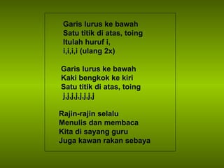 Garis lurus ke bawah Satu titik di atas, toing  Itulah huruf i, i,i,i,i (ulang 2x) Garis lurus ke bawah Kaki bengkok ke kiri Satu titik di atas, toing  j,j,j,j,j,j,j,j Rajin-rajin selalu Menulis dan membaca Kita di sayang guru Juga kawan rakan sebaya 