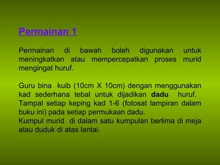 Permainan 1 Permainan di bawah boleh digunakan untuk meningkatkan atau mempercepatkan proses murid mengingat huruf. Guru bina  kuib (10cm X 10cm) dengan menggunakan kad sederhana tebal untuk dijadikan  dadu  huruf.  Tampal setiap keping kad 1-6 (fotosat lampiran dalam buku ini) pada setiap permukaan dadu.  Kumpul murid  di dalam satu kumpulan berlima di meja atau duduk di atas lantai.  