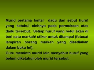 Murid pertama lontar  dadu dan sebut huruf yang ketahui olehnya pada permukaan atas dadu tersebut.  Setiap huruf yang betul akan di beri satu markah/ stiker untuk ditampal (fotosat lampiran borang markah yang disediakan dalam buku ini). Guru meminta murid lain menyebut huruf yang belum diketahui oleh murid tersebut. 