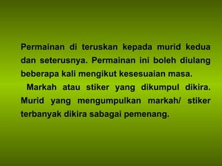 Permainan di teruskan kepada murid kedua dan seterusnya. Permainan ini boleh diulang beberapa kali mengikut kesesuaian masa. Markah atau stiker yang dikumpul dikira. Murid yang mengumpulkan markah/ stiker terbanyak dikira sabagai pemenang.  
