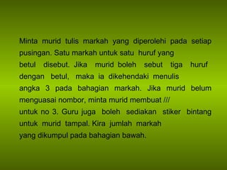 Minta murid tulis markah yang diperolehi pada setiap pusingan. Satu markah untuk satu  huruf yang betul  disebut. Jika  murid boleh  sebut  tiga  huruf  dengan  betul,  maka  ia  dikehendaki  menulis  angka 3 pada bahagian markah. Jika murid belum menguasai nombor, minta murid membuat /// untuk no 3. Guru juga  boleh  sediakan  stiker  bintang untuk  murid  tampal. Kira  jumlah  markah  yang dikumpul pada bahagian bawah. 