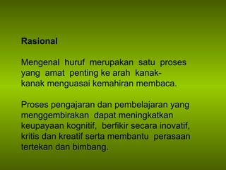 Rasional Mengenal  huruf   merupakan  satu  proses  yang  amat  penting ke arah  kanak- kanak menguasai kemahiran membaca.  Proses pengajaran dan pembelajaran yang menggembirakan  dapat meningkatkan keupayaan kognitif,  berfikir secara inovatif, kritis dan kreatif serta membantu  perasaan tertekan dan bimbang. 