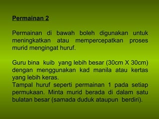 Permainan 2 Permainan di bawah boleh digunakan untuk meningkatkan atau mempercepatkan proses murid mengingat huruf. Guru bina  kuib  yang lebih besar (30cm X 30cm) dengan menggunakan kad manila atau kertas yang lebih keras. Tampal huruf seperti permainan 1 pada setiap permukaan. Minta murid berada di dalam satu bulatan besar (samada duduk ataupun  berdiri). 