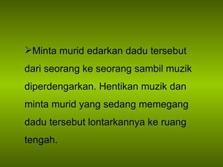 Minta murid edarkan dadu tersebut dari seorang ke seorang sambil muzik diperdengarkan. Hentikan muzik dan minta murid yang sedang memegang dadu tersebut lontarkannya ke ruang tengah. 