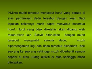 Minta murid tersebut menyebut huruf yang berada di atas permukaan dadu tersebut dengan kuat. Bagi tepukan sekiranya murid dapat menyebut kesemua huruf. Huruf yang tidak diketahui akan dibantu oleh rakan-rakan lain. Aktiviti diteruskan  dengan murid tersebut mengambil semula dadu,  muzik diperdengarkan lagi dan dadu tersebut diedarkan  dari seorang ke seorang sehingga muzik diberhenti semula seperti di atas. Ulang aktiviti di atas sehingga masa ditetapkan. 