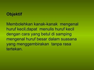 Objektif Membolehkan kanak-kanak  mengenal huruf kecil,dapat  menulis huruf kecil dengan cara yang betul di samping mengenal huruf besar dalam suasana  yang menggembirakan  tanpa rasa tertekan. 