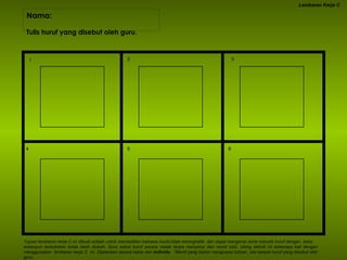 Nama:  Lembaran Kerja C Tulis huruf yang disebut oleh guru. Tujuan lembaran kerja C ini dibuat adalah untuk memastikan bahawa murid tidak mennghafal  dan dapat mengenal serta menulis huruf dengan  betul walaupun kedudukan kotak telah diubah. Guru sebut huruf secara rawak tanpa menyanyi dan murid tulis. Ulang aktiviti ini beberapa kali dengan menggunakan  lembaran kerja C  ini. Dijalankan secara kelas dan  individu .  *Murid yang belum menguasai tulisan, sila tampal huruf yang disebut oleh guru. I 2 3 4 5 6 