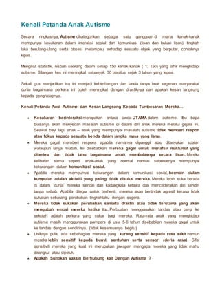 Kenali Petanda Anak Autisme
Secara ringkasnya, Autisme dikategorikan sebagai satu gangguan di mana kanak-kanak
mempunyai kesukaran dalam interaksi sosial dan komunikasi (lisan dan bukan lisan), tingkah
laku berulang-ulang serta obsesi melampau terhadap sesuatu objek yang berputar, contohnya
kipas.
Mengikut statistik, nisbah seorang dalam setiap 150 kanak-kanak ( 1: 150) yang lahir menghidapi
autisme. Bilangan kes ini meningkat sebanyak 30 peratus sejak 3 tahun yang lepas.
Sekali gus menjadikan isu ini menjadi kebimbangan dan tanda tanya buat segenap masyarakat
dunia bagaimana perkara ini boleh meningkat dengan drastiknya dan apakah kesan langsung
kepada penghidapnya.
Kenali Petanda Awal Autisme dan Kesan Langsung Kepada Tumbesaran Mereka…
 Kesukaran berinteraksi merupakan antara tanda UTAMAdalam autisme. Ibu bapa
biasanya akan menyedari masalah autisme di dalam diri anak mereka melalui gejala ini.
Seawal bayi lagi, anak – anak yang mempunyai masalah autisme tidak memberi respon
atau fokus kepada sesuatu benda dalam jangka masa yang lama.
 Mereka gagal memberi respons apabila namanya dipanggil atau ditanyakan soalan
walaupun ianya mudah. Ini disebabkan mereka gagal untuk menafsir maklumat yang
diterima dan tidak tahu bagaimana untuk membalasnya secara lisan. Mereka
kelihatan sama seperti anak-anak yang normal namun sebenarnya mempunyai
kekurangan dalam komunikasi sosial.
 Apabila mereka mempunyai kekurangan dalam komunikasi sosial, bermain dalam
kumpulan adalah aktiviti yang paling tidak disukai mereka. Mereka lebih suka berada
di dalam ‘dunia’ mereka sendiri dan kadangkala ketawa dan mencederakan diri sendiri
tanpa sebab. Apabila ditegur untuk berhenti, mereka akan bertindak agresif kerana tidak
sukakan sebarang perubahan tingkahlaku dengan segera.
 Mereka tidak sukakan perubahan samada drastik atau tidak terutama yang akan
mengubah emosi mereka ketika itu. Perbuatan menggunakan tandas atau pergi ke
sekolah adalah perkara yang sukar bagi mereka. Rata-rata anak yang menghidapi
autisme masih menggunakan pampers di usia 5-6 tahun disebabkan mereka gagal untuk
ke tandas dengan sendirinya. (tidak kesemuanya begitu)
 Uniknya pula, ada sebahagian mereka yang kurang sensitif kepada rasa sakit namun
mereka lebih sensitif kepada bunyi, sentuhan serta sensori (deria rasa). Sifat
sensitiviti mereka yang kuat ini merupakan jawapan mengapa mereka yang tidak mahu
dirangkul atau dipeluk.
 Adakah Suntikan Vaksin Berhubung kait Dengan Autisme ?
 